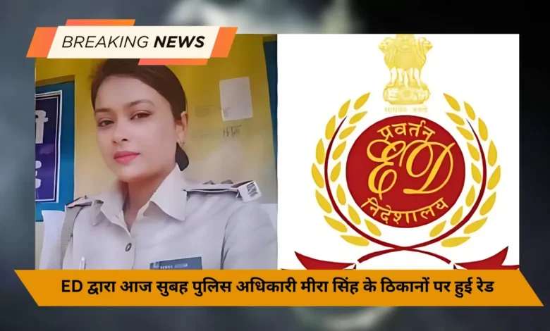 ED द्वारा आज सुबह पुलिस अधिकारी मीरा सिंह के ठिकानों पर हुई रेड