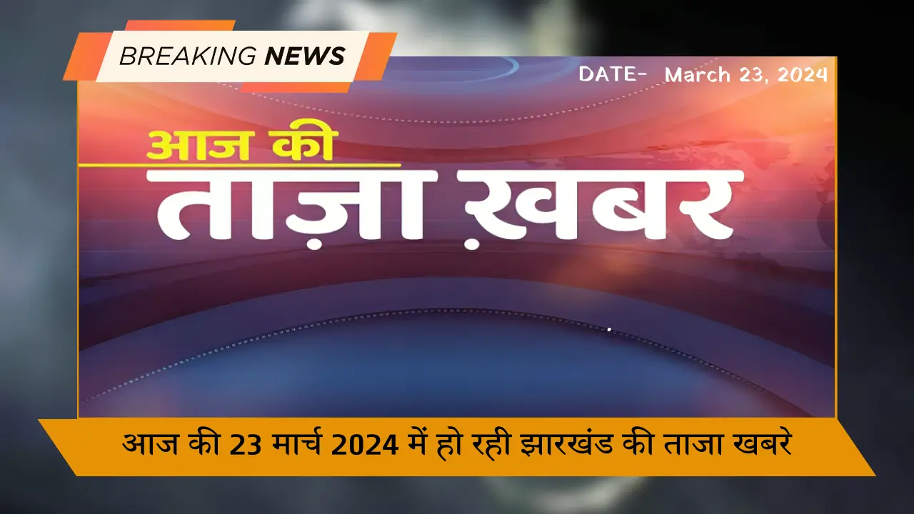 आज की 23 मार्च 2024 में हो रही झारखंड की ताजा खबरे