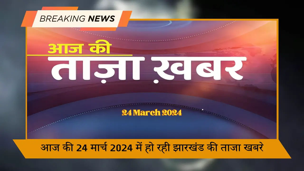 आज की 24 मार्च 2024 में हो रही झारखंड की ताजा खबरे