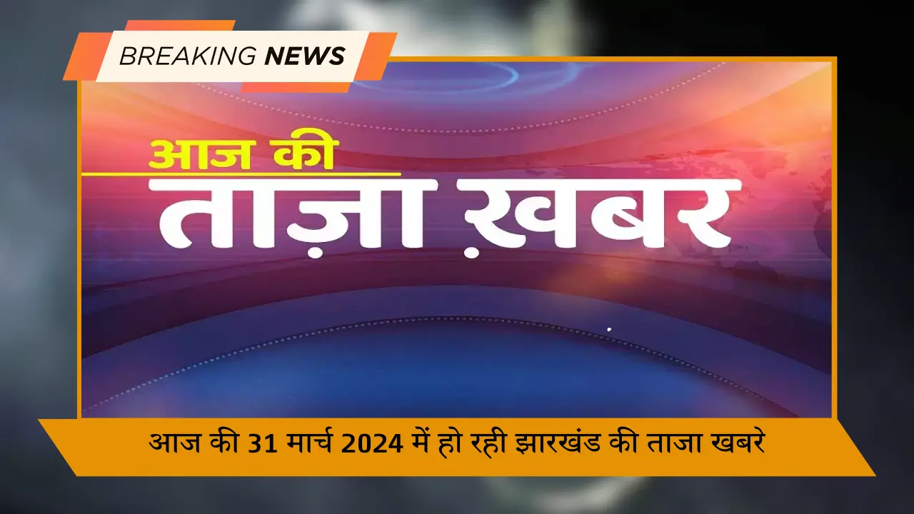 आज की 31 मार्च 2024 में हो रही झारखंड की ताजा खबरे